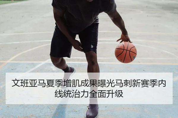 文班亚马夏季增肌成果曝光马刺新赛季内线统治力全面升级